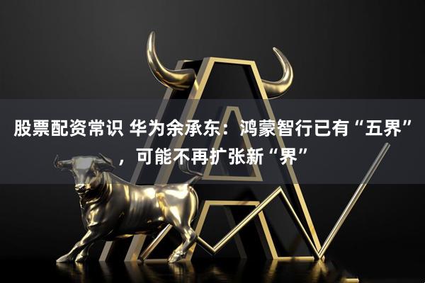 股票配资常识 华为余承东：鸿蒙智行已有“五界”，可能不再扩张新“界”