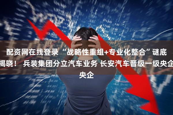 配资网在线登录 “战略性重组+专业化整合”谜底揭晓！ 兵装集团分立汽车业务 长安汽车晋级一级央企