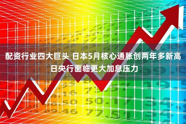 配资行业四大巨头 日本5月核心通胀创两年多新高 日央行面临更大加息压力