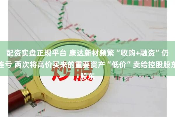 配资实盘正规平台 康达新材频繁“收购+融资”仍连亏 两次将高价买来的重要资产“低价”卖给控股股东
