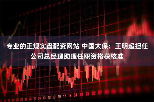 专业的正规实盘配资网站 中国太保：王明超担任公司总经理助理任职资格获核准