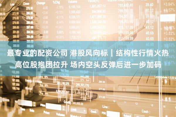 最专业的配资公司 港股风向标｜结构性行情火热高位股抱团拉升 场内空头反弹后进一步加码