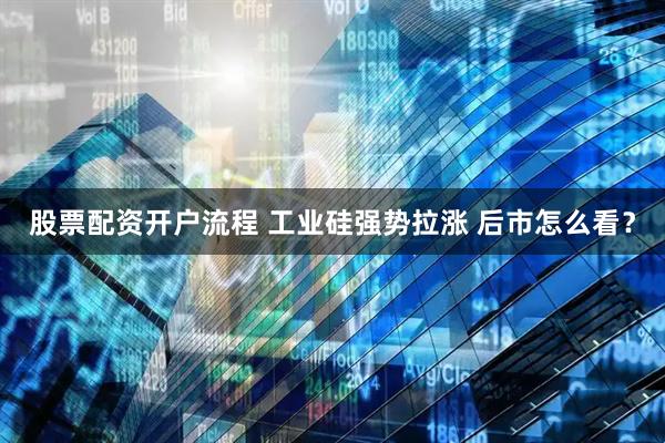 股票配资开户流程 工业硅强势拉涨 后市怎么看？