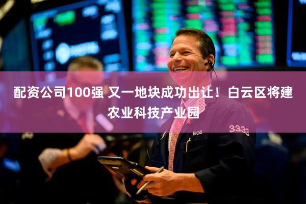 配资公司100强 又一地块成功出让！白云区将建农业科技产业园