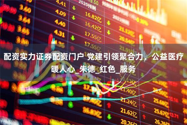 配资实力证券配资门户 党建引领聚合力，公益医疗暖人心_朱德_红色_服务