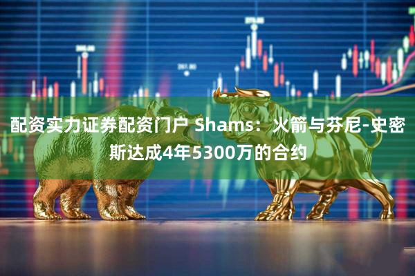 配资实力证券配资门户 Shams：火箭与芬尼-史密斯达成4年5300万的合约