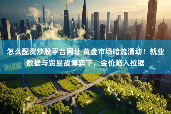 怎么配资炒股平台网址 黄金市场暗流涌动！就业数据与贸易战博弈下，金价陷入拉锯