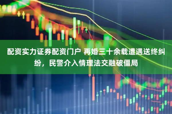 配资实力证券配资门户 再婚三十余载遭遇送终纠纷，民警介入情理法交融破僵局