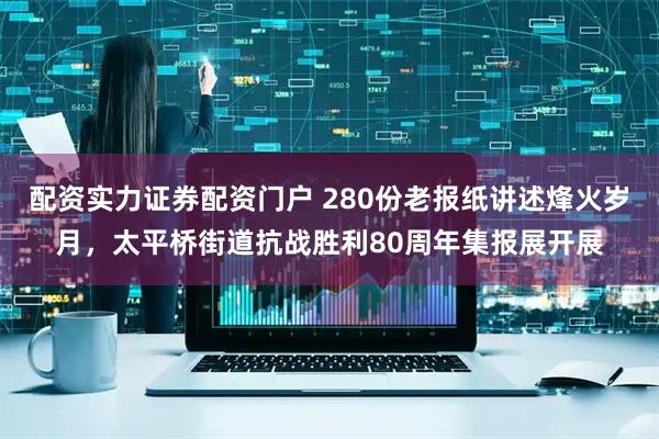 配资实力证券配资门户 280份老报纸讲述烽火岁月，太平桥街道抗战胜利80周年集报展开展