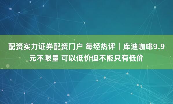 配资实力证券配资门户 每经热评｜库迪咖啡9.9元不限量 可以低价但不能只有低价