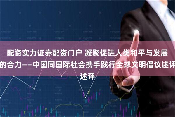 配资实力证券配资门户 凝聚促进人类和平与发展的合力——中国同国际社会携手践行全球文明倡议述评
