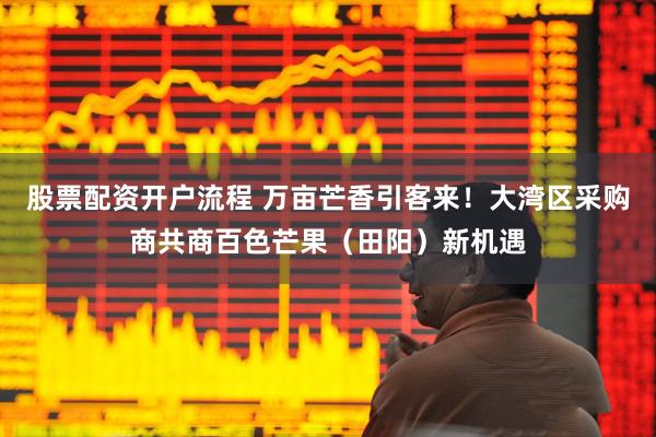 股票配资开户流程 万亩芒香引客来！大湾区采购商共商百色芒果（田阳）新机遇
