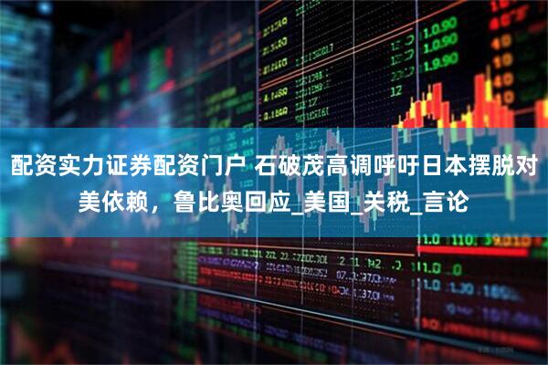 配资实力证券配资门户 石破茂高调呼吁日本摆脱对美依赖，鲁比奥回应_美国_关税_言论
