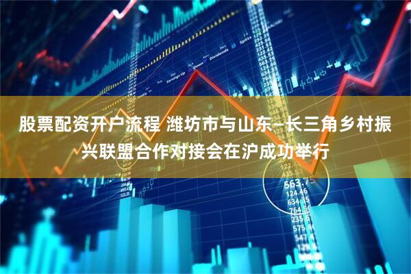 股票配资开户流程 潍坊市与山东—长三角乡村振兴联盟合作对接会在沪成功举行