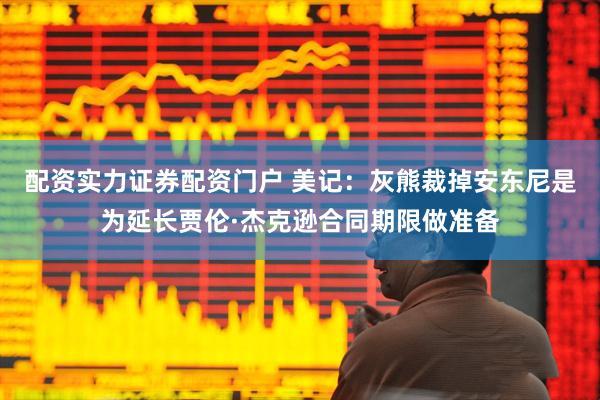 配资实力证券配资门户 美记：灰熊裁掉安东尼是为延长贾伦·杰克逊合同期限做准备