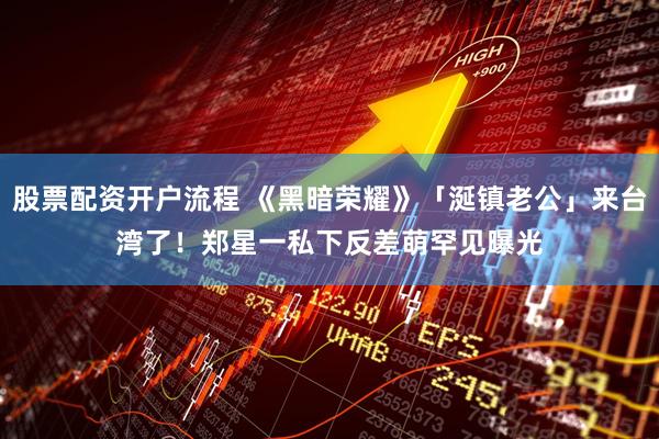股票配资开户流程 《黑暗荣耀》「涎镇老公」来台湾了！　郑星一私下反差萌罕见曝光