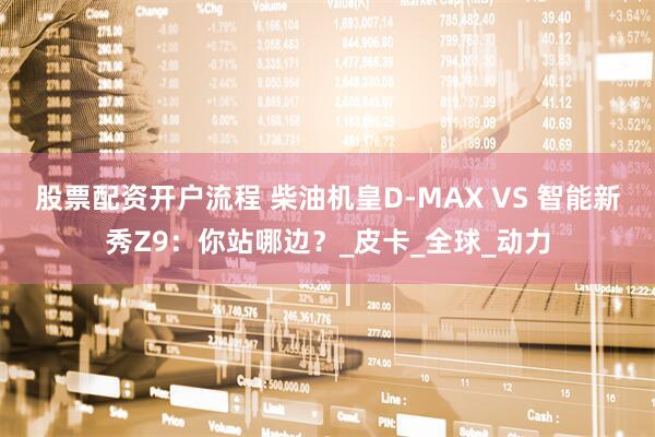 股票配资开户流程 柴油机皇D-MAX VS 智能新秀Z9：你站哪边？_皮卡_全球_动力