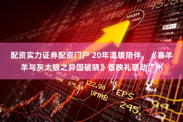 配资实力证券配资门户 20年温暖陪伴，《喜羊羊与灰太狼之异国破晓》首映礼萌动广州