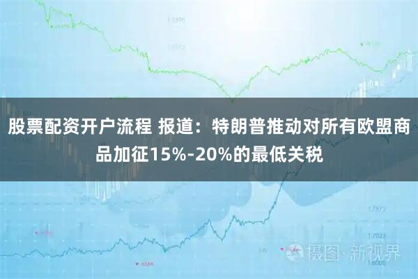 股票配资开户流程 报道：特朗普推动对所有欧盟商品加征15%-20%的最低关税
