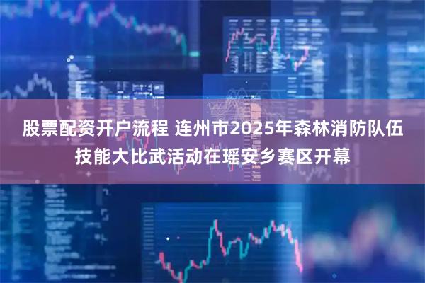 股票配资开户流程 连州市2025年森林消防队伍技能大比武活动在瑶安乡赛区开幕
