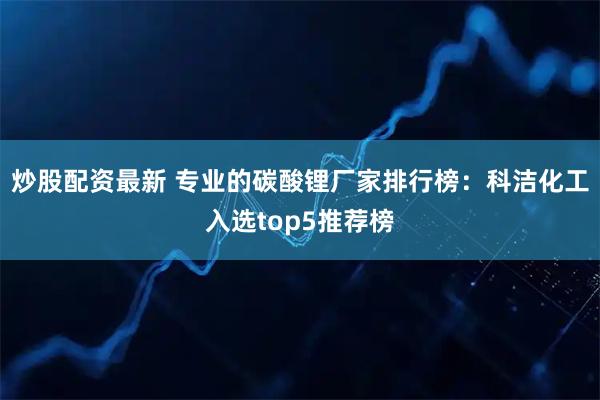 炒股配资最新 专业的碳酸锂厂家排行榜：科洁化工入选top5推荐榜
