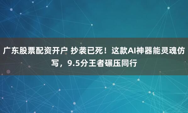 广东股票配资开户 抄袭已死！这款AI神器能灵魂仿写，9.5分王者碾压同行