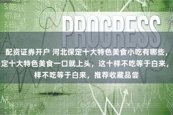 配资证券开户 河北保定十大特色美食小吃有哪些，2026年5月保定十大特色美食一口就上头，这十样不吃等于白来，推荐收藏品尝