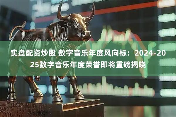 实盘配资炒股 数字音乐年度风向标：2024-2025数字音乐年度荣誉即将重磅揭晓