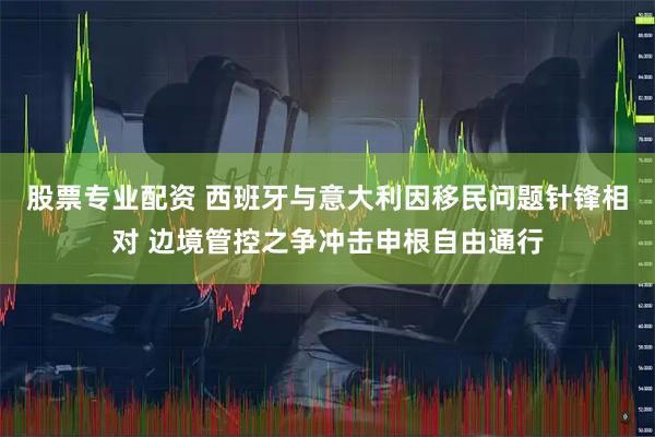股票专业配资 西班牙与意大利因移民问题针锋相对 边境管控之争冲击申根自由通行