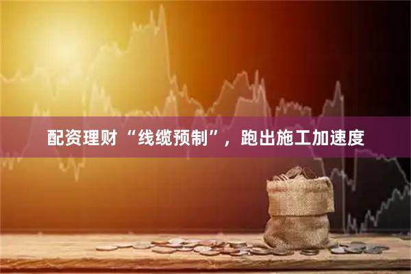 配资理财 “线缆预制”，跑出施工加速度
