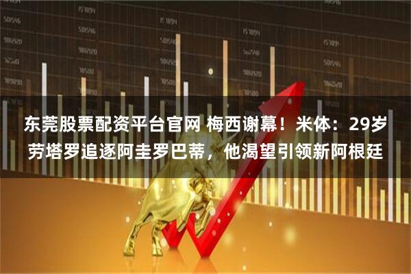 东莞股票配资平台官网 梅西谢幕！米体：29岁劳塔罗追逐阿圭罗巴蒂，他渴望引领新阿根廷