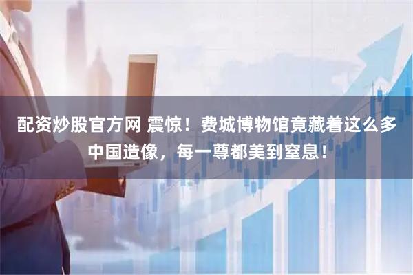 配资炒股官方网 震惊！费城博物馆竟藏着这么多中国造像，每一尊都美到窒息！