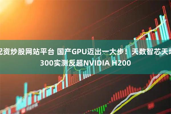 配资炒股网站平台 国产GPU迈出一大步！天数智芯天垓300实测反超NVIDIA H200